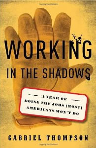 Gabriel Thompson, Working in the Shadows; A Year of Doing the Jobs [Most] Americans Won't Do (New York: Nation Books, 2010), 298pp.